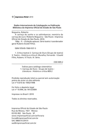 © 2010 
Dados Internacionais de Catalogação na Publicação 
Biblioteca da Imprensa Oficial do Estado de São Paulo 
Nogueira, Roberto 
A carroça do sonho e os saltimbancos: memória da 
carroça de ouro / Roberto Nogueira – São Paulo : Imprensa 
Oficial do Estado de São Paulo, 2010. 
196p. : Il. – (Coleção aplauso. Série teatro / coordenador 
geral Rubens Ewald Filho). 
ISBN 978-85-7060-937-3 
1. Crítica teatral 2. Carroça de Ouro (Grupo de teatro) 
3. Teatro – História e crítica 4. Muralha, Fernando I.Ewald 
Filho, Rubens. II.Título. III. Série. 
CDD 809.2 
Índices para catálogo sistemático: 
1. Carroça de Ouro : Grupo de teatro : 
Literatura : História e crítica 809.2 
Proibida reprodução total ou parcial sem autorização 
prévia do autor ou dos editores 
Lei nº 9.610 de 19/02/1998 
Foi feito o depósito legal 
Lei nº 10.994, de 14/12/2004 
Impresso no Brasil / 2010 
Todos os direitos reservados. 
Imprensa Oficial do Estado de São Paulo 
Rua da Mooca, 1921 Mooca 
03103-902 São Paulo SP 
www.imprensaoficial.com.br/livraria 
livros@imprensaoficial.com.br 
SAC 0800 01234 01 
sac@imprensaoficial.com.br 
 