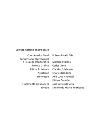 Coleção Aplauso Teatro Brasil 
Coordenador Geral Rubens Ewald Filho 
Coordenador Operacional 
e Pesquisa Iconográfica Marcelo Pestana 
Projeto Gráfico Carlos Cirne 
Editor Assistente Claudio Erlichman 
Assistente Charles Bandeira 
Editoração Ana Lúcia Charnyai 
Fátima Consales 
Tratamento de Imagens José Carlos da Silva 
Revisão Simone de Marco Rodrigues 
 
