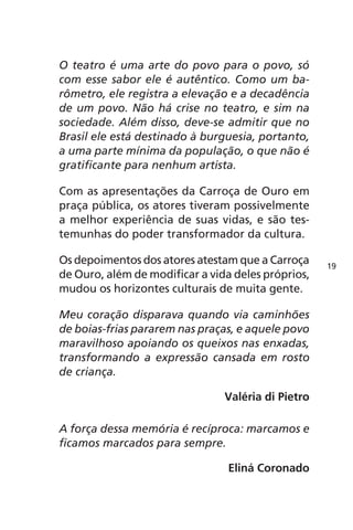O teatro é uma arte do povo para o povo, só 
com esse sabor ele é autêntico. Como um ba-rômetro, 
ele registra a elevação e a decadência 
de um povo. Não há crise no teatro, e sim na 
sociedade. Além disso, deve-se admitir que no 
Brasil ele está destinado à burguesia, portanto, 
a uma parte mínima da população, o que não é 
gratificante para nenhum artista. 
Com as apresentações da Carroça de Ouro em 
praça pública, os atores tiveram possivelmente 
a melhor experiência de suas vidas, e são tes-temunhas 
do poder transformador da cultura. 
Os depoimentos dos atores atestam que a Carroça 
de Ouro, além de modificar a vida deles próprios, 
mudou os horizontes culturais de muita gente. 
Meu coração disparava quando via caminhões 
de boias-frias pararem nas praças, e aquele povo 
maravilhoso apoiando os queixos nas enxadas, 
transformando a expressão cansada em rosto 
de criança. 
Valéria di Pietro 
A força dessa memória é recíproca: marcamos e 
ficamos marcados para sempre. 
Eliná Coronado 
19 
 