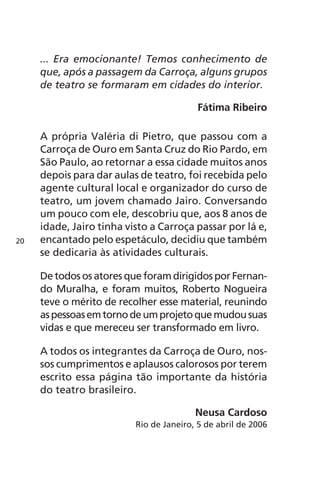 ... Era emocionante! Temos conhecimento de 
que, após a passagem da Carroça, alguns grupos 
de teatro se formaram em cidades do interior. 
Fátima Ribeiro 
A própria Valéria di Pietro, que passou com a 
Carroça de Ouro em Santa Cruz do Rio Pardo, em 
São Paulo, ao retornar a essa cidade muitos anos 
depois para dar aulas de teatro, foi recebida pelo 
agente cultural local e organizador do curso de 
teatro, um jovem chamado Jairo. Conversando 
um pouco com ele, descobriu que, aos 8 anos de 
idade, Jairo tinha visto a Carroça passar por lá e, 
encantado pelo espetáculo, decidiu que também 
se dedicaria às atividades culturais. 
De todos os atores que foram dirigidos por Fernan-do 
Muralha, e foram muitos, Roberto Nogueira 
teve o mérito de recolher esse material, reunindo 
as pessoas em torno de um projeto que mudou suas 
vidas e que mereceu ser transformado em livro. 
A todos os integrantes da Carroça de Ouro, nos-sos 
cumprimentos e aplausos calorosos por terem 
escrito essa página tão importante da história 
do teatro brasileiro. 
Neusa Cardoso 
Rio de Janeiro, 5 de abril de 2006 
20 
 