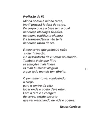 Profissão de Fé 
Minha poesia é minha carne, 
inútil procurá-la fora do corpo. 
Do corpo que é a base sem a qual 
nenhuma ideologia frutifica, 
nenhuma estética se elabora 
E a transcendência não teria 
nenhuma razão de ser. 
É meu corpo que primeiro sofre 
a discriminação 
e o desconforto de eu estar no mundo. 
Também é ele que filtra 
as emoções mais lindas, 
as mais humanas alegrias 
a que todo mundo tem direito. 
O pensamento vai conduzindo 
o corpo 
para o centro da vida, 
lugar onde o poeta deve estar. 
Com a cara e a coragem 
do corpo, tecido exposto 
que vai manchando de vida o poema. 
Neusa Cardoso 
21 
 