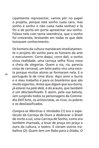 cipalmente representar, vamos pôr no papel 
o projeto, porque este sonho custa caro, mas 
sonho é sonho e não custa nada sonhar) e lá 
foi o de porta em porta apresentar seu sonho. 
Falava nele com tanta veemência, que o sonho 
foi crescendo, brotando em todas os que dele 
tomavam conhecimento. 
Os homens da cultura mandaram imediatamen-te 
o projeto do sonho para os homens da arte 
o executarem. Corre daqui, corre dali, o sonho 
virou realidade, uma carroça velha ficou nova 
e cheia de alegorias. Quem a via, ria, parecia 
coisa de carnaval, um belo palco vira uma esco-la 
porque muitos atores se formaram nela. E o 
português lá de cima dizia: Aqui serei o burro 
e o meu trabalho é para os brasileiros que são 
muito espertos. Antes que digam que sou burro, 
já estarei na pele dele, e do arauto, que também 
é um desclassificado. E assim, pela sua batuta, 
iam surgindo todos os personagens da Comme-dia 
Dell’Arte, os aristocratas, os ricos, os pobres 
e os desclassificados. 
Compra-se Mentiras e Verdades (1) era o espe-táculo 
da Carroça de Ouro a desbravar o Brasil 
de norte a sul, uma Carroça de Sonho, como era 
também chamada, a levar de praça em praça o 
ouro da cultura, o teatro. E vieram outros tra-balhos 
(2): Quem tem um Rabo para o Diabo, O 
24 
 