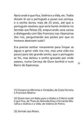 Nariz onde é que Fica, Valéria e a Vida, etc. Todos 
diziam lá vai o português a puxar sua carroça, 
e o sonho durou mais de 25 anos, até que o 
português resolveu que seria Santo Antônio no 
Sermão aos Peixes (3), empurrando uma canoa 
e dialogando com São Francisco nas ribanceiras 
dos rios, perguntando aos peixes por que os 
homens destroem tudo? 
Era preciso sonhar novamente para limpar as 
águas e gerar vida nos rios, mas uma vida era 
pouco para tão grande sonho, que o português 
se foi, mas deixou o sonho gravado por onde 
passou, numa Carroça de Ouro (sonho) e num 
Barco de Esperança. 
(1) Compra-se Mentiras e Verdades, de Costa Ferreira 
e Francisco Ribeiro 
(2) Quem tem um Rabo para o Diabo e O Nariz onde 
é que Fica, de Thais de Almeida Dias e Fernando Mu-ralha 
e Valéria e a Vida, de Valéria Di Pietro. 
(3) Sermão aos Peixes. 
25 
 
