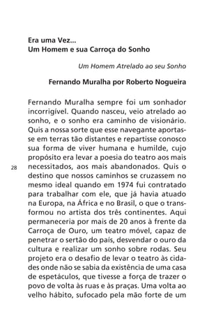 Era uma Vez... 
Um Homem e sua Carroça do Sonho 
Um Homem Atrelado ao seu Sonho 
Fernando Muralha por Roberto Nogueira 
Fernando Muralha sempre foi um sonhador 
incorrigível. Quando nasceu, veio atrelado ao 
sonho, e o sonho era caminho de visionário. 
Quis a nossa sorte que esse navegante aportas-se 
em terras tão distantes e repartisse conosco 
sua forma de viver humana e humilde, cujo 
propósito era levar a poesia do teatro aos mais 
necessitados, aos mais abandonados. Quis o 
destino que nossos caminhos se cruzassem no 
mesmo ideal quando em 1974 fui contratado 
para trabalhar com ele, que já havia atuado 
na Europa, na África e no Brasil, o que o trans-formou 
no artista dos três continentes. Aqui 
permaneceria por mais de 20 anos à frente da 
Carroça de Ouro, um teatro móvel, capaz de 
penetrar o sertão do país, desvendar o ouro da 
cultura e realizar um sonho sobre rodas. Seu 
projeto era o desafio de levar o teatro às cida-des 
onde não se sabia da existência de uma casa 
de espetáculos, que tivesse a força de trazer o 
povo de volta às ruas e às praças. Uma volta ao 
velho hábito, sufocado pela mão forte de um 
28 
 