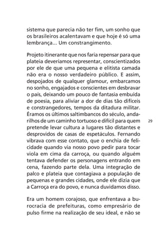 sistema que parecia não ter fim, um sonho que 
os brasileiros acalentavam e que hoje é só uma 
lembrança... Um constrangimento. 
Projeto itinerante que nos faria repensar para que 
plateia deveríamos representar, conscientizados 
por ele de que uma pequena e elitista camada 
não era o nosso verdadeiro público. E assim, 
despojados de qualquer glamour, embarcamos 
no sonho, engajados e conscientes em desbravar 
o país, deixando um pouco de fantasia embuída 
de poesia, para aliviar a dor de dias tão difíceis 
e constrangedores, tempos da ditadura militar. 
Éramos os últimos saltimbancos do século, anda-rilhos 
de um caminho tortuoso e difícil para quem 
pretende levar cultura a lugares tão distantes e 
desprovidos de casas de espetáculos. Fernando 
vibrava com esse contato, que o enchia de feli-cidade 
quando via nosso povo pedir para tocar 
viola em cima da carroça, ou quando alguém 
tentava defender os personagens entrando em 
cena, fazendo parte dela. Uma integração de 
palco e plateia que contagiava a população de 
pequenas e grandes cidades, onde ele dizia que 
a Carroça era do povo, e nunca duvidamos disso. 
Era um homem corajoso, que enfrentava a bu-rocracia 
de prefeituras, como empresário de 
pulso firme na realização de seu ideal, e não se 
29 
 