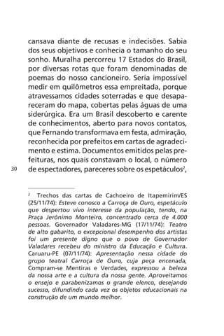 cansava diante de recusas e indecisões. Sabia 
dos seus objetivos e conhecia o tamanho do seu 
sonho. Muralha percorreu 17 Estados do Brasil, 
por diversas rotas que foram denominadas de 
poemas do nosso cancioneiro. Seria impossível 
medir em quilômetros essa empreitada, porque 
atravessamos cidades soterradas e que desapa-receram 
do mapa, cobertas pelas águas de uma 
siderúrgica. Era um Brasil descoberto e carente 
de conhecimentos, aberto para novos contatos, 
que Fernando transformava em festa, admiração, 
reconhecida por prefeitos em cartas de agradeci-mento 
e estima. Documentos emitidos pelas pre-feituras, 
nos quais constavam o local, o número 
de espectadores, pareceres sobre os espetáculos2, 
2 Trechos das cartas de Cachoeiro de Itapemirim/ES 
(25/11/74): Esteve conosco a Carroça de Ouro, espetáculo 
que despertou vivo interesse da população, tendo, na 
Praça Jerônimo Monteiro, concentrado cerca de 4.000 
pessoas. Governador Valadares-MG (17/11/74): Teatro 
de alto gabarito, o excepcional desempenho dos artistas 
foi um presente digno que o povo de Governador 
Valadares recebeu do ministro da Educação e Cultura. 
Caruaru-PE (07/11/74): Apresentação nessa cidade do 
grupo teatral Carroça de Ouro, cuja peça encenada, 
Compram-se Mentiras e Verdades, expressou a beleza 
da nossa arte e a cultura da nossa gente. Aproveitamos 
o ensejo e parabenizamos o grande elenco, desejando 
sucesso, difundindo cada vez os objetos educacionais na 
construção de um mundo melhor. 
30 
 