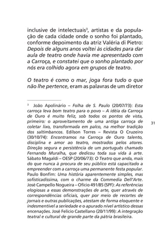 inclusive de intelectuais3, artistas e da popula-ção 
de cada cidade onde o sonho foi plantado, 
conforme depoimento da atriz Valéria di Pietro: 
Depois de alguns anos voltei às cidades para dar 
aula de teatro onde havia me apresentado com 
a Carroça, e constatei que o sonho plantado por 
nós era colhido agora em grupos de teatro. 
O teatro é como o mar, joga fora tudo o que 
não lhe pertence, eram as palavras de um diretor 
3 João Apolinário – Folha de S. Paulo (20/07/73): Esta 
carroça leva bom teatro para o povo – A idéia da Carroça 
de Ouro é muito feliz, sob todos os pontos de vista, 
primeiro: o aproveitamento de uma antiga carroça de 
coletar lixo, transformada em palco, na melhor tradição 
dos saltimbancos. Edílson Torres – Revista O Cruzeiro 
(30/10/74): Encontramos na Carroça de Ouro talento, 
disciplina e amor ao teatro, mostrados pelos atores. 
Direção segura e persistência de um português chamado 
Fernando Muralha, que dedicou toda sua vida à arte. 
Sábato Magaldi – OESP (20/06/73): O Teatro que anda, mais 
do que nunca à procura de seu público está capacitado a 
empreender com a carroça uma permanente festa popular. 
Paulo Bonfim: Uma história aparentemente simples, mas 
sofisticadíssima, com o charme da Commedia Dell’Arte. 
José Campello Nogueira – Ofício 491/85 (SPF): As referências 
elogiosas a essas demonstrações de arte, quer através de 
correspondências oficiais, quer por meio de recortes de 
jornais e outras publicações, atestam de forma eloquente e 
indesmentível a seriedade e o apurado nível artístico dessas 
encenações. José Felício Castellano (20/11/99): A integração 
teatral e cultural de grande parte da pátria brasileira. 
31 
 