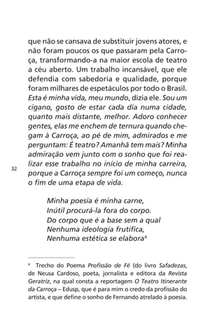 que não se cansava de substituir jovens atores, e 
não foram poucos os que passaram pela Carro-ça, 
transformando-a na maior escola de teatro 
a céu aberto. Um trabalho incansável, que ele 
defendia com sabedoria e qualidade, porque 
foram milhares de espetáculos por todo o Brasil. 
Esta é minha vida, meu mundo, dizia ele. Sou um 
cigano, gosto de estar cada dia numa cidade, 
quanto mais distante, melhor. Adoro conhecer 
gentes, elas me enchem de ternura quando che-gam 
à Carroça, ao pé de mim, admirados e me 
perguntam: É teatro? Amanhã tem mais? Minha 
admiração vem junto com o sonho que foi rea-lizar 
esse trabalho no início de minha carreira, 
porque a Carroça sempre foi um começo, nunca 
o fim de uma etapa de vida. 
Minha poesia é minha carne, 
Inútil procurá-la fora do corpo. 
Do corpo que é a base sem a qual 
Nenhuma ideologia frutifica, 
Nenhuma estética se elabora4 
4 Trecho do Poema Profissão de Fé (do livro Safadezas, 
de Neusa Cardoso, poeta, jornalista e editora da Revista 
Geratriz, na qual consta a reportagem O Teatro Itinerante 
da Carroça – Edusp, que é para mim o credo da profissão do 
artista, e que define o sonho de Fernando atrelado à poesia. 
32 
 