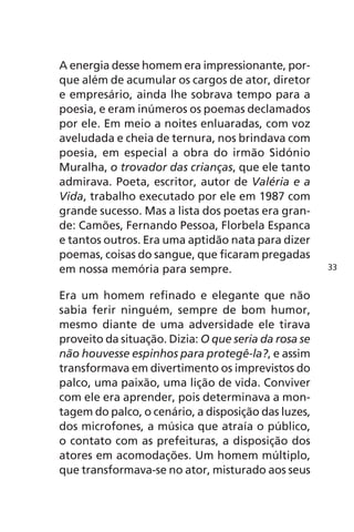 A energia desse homem era impressionante, por-que 
além de acumular os cargos de ator, diretor 
e empresário, ainda lhe sobrava tempo para a 
poesia, e eram inúmeros os poemas declamados 
por ele. Em meio a noites enluaradas, com voz 
aveludada e cheia de ternura, nos brindava com 
poesia, em especial a obra do irmão Sidónio 
Muralha, o trovador das crianças, que ele tanto 
admirava. Poeta, escritor, autor de Valéria e a 
Vida, trabalho executado por ele em 1987 com 
grande sucesso. Mas a lista dos poetas era gran-de: 
Camões, Fernando Pessoa, Florbela Espanca 
e tantos outros. Era uma aptidão nata para dizer 
poemas, coisas do sangue, que ficaram pregadas 
em nossa memória para sempre. 
Era um homem refinado e elegante que não 
sabia ferir ninguém, sempre de bom humor, 
mesmo diante de uma adversidade ele tirava 
proveito da situação. Dizia: O que seria da rosa se 
não houvesse espinhos para protegê-la?, e assim 
transformava em divertimento os imprevistos do 
palco, uma paixão, uma lição de vida. Conviver 
com ele era aprender, pois determinava a mon-tagem 
do palco, o cenário, a disposição das luzes, 
dos microfones, a música que atraía o público, 
o contato com as prefeituras, a disposição dos 
atores em acomodações. Um homem múltiplo, 
que transformava-se no ator, misturado aos seus 
33 
 