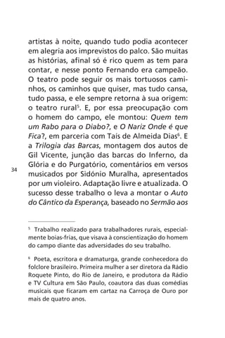 artistas à noite, quando tudo podia acontecer 
em alegria aos imprevistos do palco. São muitas 
as histórias, afinal só é rico quem as tem para 
contar, e nesse ponto Fernando era campeão. 
O teatro pode seguir os mais tortuosos cami-nhos, 
os caminhos que quiser, mas tudo cansa, 
tudo passa, e ele sempre retorna à sua origem: 
o teatro rural5. E, por essa preocupação com 
o homem do campo, ele montou: Quem tem 
um Rabo para o Diabo?, e O Nariz Onde é que 
Fica?, em parceria com Taís de Almeida Dias6. E 
a Trilogia das Barcas, montagem dos autos de 
Gil Vicente, junção das barcas do Inferno, da 
Glória e do Purgatório, comentários em versos 
musicados por Sidónio Muralha, apresentados 
por um violeiro. Adaptação livre e atualizada. O 
sucesso desse trabalho o leva a montar o Auto 
do Cântico da Esperança, baseado no Sermão aos 
5 Trabalho realizado para trabalhadores rurais, especial-mente 
boias-frias, que visava à conscientização do homem 
do campo diante das adversidades do seu trabalho. 
6 Poeta, escritora e dramaturga, grande conhecedora do 
folclore brasileiro. Primeira mulher a ser diretora da Rádio 
Roquete Pinto, do Rio de Janeiro, e produtora da Rádio 
e TV Cultura em São Paulo, coautora das duas comédias 
musicais que ficaram em cartaz na Carroça de Ouro por 
mais de quatro anos. 
34 
 