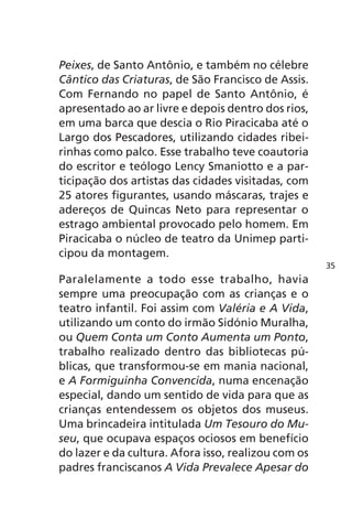 Peixes, de Santo Antônio, e também no célebre 
Cântico das Criaturas, de São Francisco de Assis. 
Com Fernando no papel de Santo Antônio, é 
apresentado ao ar livre e depois dentro dos rios, 
em uma barca que descia o Rio Piracicaba até o 
Largo dos Pescadores, utilizando cidades ribei-rinhas 
como palco. Esse trabalho teve coautoria 
do escritor e teólogo Lency Smaniotto e a par-ticipação 
dos artistas das cidades visitadas, com 
25 atores figurantes, usando máscaras, trajes e 
adereços de Quincas Neto para representar o 
estrago ambiental provocado pelo homem. Em 
Piracicaba o núcleo de teatro da Unimep parti-cipou 
da montagem. 
Paralelamente a todo esse trabalho, havia 
sempre uma preocupação com as crianças e o 
teatro infantil. Foi assim com Valéria e A Vida, 
utilizando um conto do irmão Sidónio Muralha, 
ou Quem Conta um Conto Aumenta um Ponto, 
trabalho realizado dentro das bibliotecas pú-blicas, 
que transformou-se em mania nacional, 
e A Formiguinha Convencida, numa encenação 
especial, dando um sentido de vida para que as 
crianças entendessem os objetos dos museus. 
Uma brincadeira intitulada Um Tesouro do Mu-seu, 
que ocupava espaços ociosos em benefício 
do lazer e da cultura. Afora isso, realizou com os 
padres franciscanos A Vida Prevalece Apesar do 
35 
 