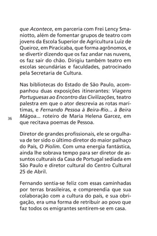 que Acontece, em parceria com Frei Lency Sma-niotto, 
além de fomentar grupos de teatro com 
jovens da Escola Superior de Agricultura Luiz de 
Queiroz, em Piracicaba, que forma agrônomos, e 
se divertir dizendo que os faz andar nas nuvens, 
os faz sair do chão. Dirigiu também teatro em 
escolas secundárias e faculdades, patrocinado 
pela Secretaria de Cultura. 
Nas bibliotecas do Estado de São Paulo, acom-panhou 
duas exposições itinerantes: Viagens 
Portuguesas ao Encontro das Civilizações, teatro 
palestra em que o ator descrevia as rotas marí-timas, 
e Fernando Pessoa à Beira-Rio... à Beira 
Mágoa... roteiro de Maria Helena Garcez, em 
que recitava poemas de Pessoa. 
Diretor de grandes profissionais, ele se orgulha-va 
de ter sido o último diretor do maior palhaço 
do País, O Piolim. Com uma energia fantástica, 
ainda lhe sobrava tempo para ser diretor de as-suntos 
culturais da Casa de Portugal sediada em 
São Paulo e diretor cultural do Centro Cultural 
25 de Abril. 
Fernando sentia-se feliz com essas caminhadas 
por terras brasileiras, e compreendia que sua 
colaboração com a cultura do país, e sua obri-gação, 
era uma forma de retribuir ao povo que 
faz todos os emigrantes sentirem-se em casa. 
36 
 