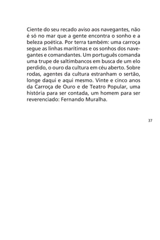 Ciente do seu recado aviso aos navegantes, não 
é só no mar que a gente encontra o sonho e a 
beleza poética. Por terra também: uma carroça 
segue as linhas marítimas e os sonhos dos nave-gantes 
e comandantes. Um português comanda 
uma trupe de saltimbancos em busca de um elo 
perdido, o ouro da cultura em céu aberto. Sobre 
rodas, agentes da cultura estranham o sertão, 
longe daqui e aqui mesmo. Vinte e cinco anos 
da Carroça de Ouro e de Teatro Popular, uma 
história para ser contada, um homem para ser 
reverenciado: Fernando Muralha. 
37 
 