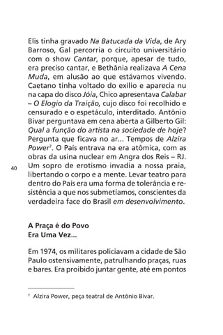Elis tinha gravado Na Batucada da Vida, de Ary 
Barroso, Gal percorria o circuito universitário 
com o show Cantar, porque, apesar de tudo, 
era preciso cantar, e Bethânia realizava A Cena 
Muda, em alusão ao que estávamos vivendo. 
Caetano tinha voltado do exílio e aparecia nu 
na capa do disco Jóia, Chico apresentava Calabar 
– O Elogio da Traição, cujo disco foi recolhido e 
censurado e o espetáculo, interditado. Antônio 
Bivar perguntava em cena aberta a Gilberto Gil: 
Qual a função do artista na sociedade de hoje? 
Pergunta que ficava no ar... Tempos de Alzira 
Power7. O País entrava na era atômica, com as 
obras da usina nuclear em Angra dos Reis – RJ. 
Um sopro de erotismo invadia a nossa praia, 
libertando o corpo e a mente. Levar teatro para 
dentro do País era uma forma de tolerância e re-sistência 
a que nos submetíamos, conscientes da 
verdadeira face do Brasil em desenvolvimento. 
A Praça é do Povo 
Era Uma Vez... 
Em 1974, os militares policiavam a cidade de São 
Paulo ostensivamente, patrulhando praças, ruas 
e bares. Era proibido juntar gente, até em pontos 
7 Alzira Power, peça teatral de Antônio Bivar. 
40 
 