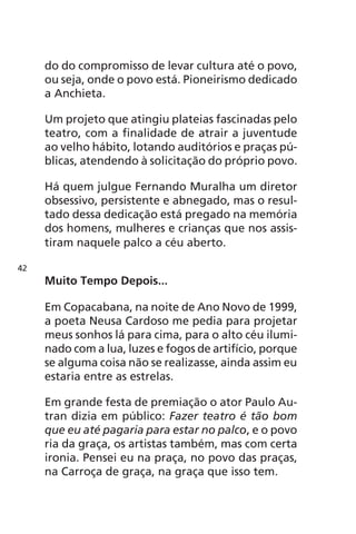 do do compromisso de levar cultura até o povo, 
ou seja, onde o povo está. Pioneirismo dedicado 
a Anchieta. 
Um projeto que atingiu plateias fascinadas pelo 
teatro, com a finalidade de atrair a juventude 
ao velho hábito, lotando auditórios e praças pú-blicas, 
atendendo à solicitação do próprio povo. 
Há quem julgue Fernando Muralha um diretor 
obsessivo, persistente e abnegado, mas o resul-tado 
dessa dedicação está pregado na memória 
dos homens, mulheres e crianças que nos assis-tiram 
naquele palco a céu aberto. 
Muito Tempo Depois... 
Em Copacabana, na noite de Ano Novo de 1999, 
a poeta Neusa Cardoso me pedia para projetar 
meus sonhos lá para cima, para o alto céu ilumi-nado 
com a lua, luzes e fogos de artifício, porque 
se alguma coisa não se realizasse, ainda assim eu 
estaria entre as estrelas. 
Em grande festa de premiação o ator Paulo Au-tran 
dizia em público: Fazer teatro é tão bom 
que eu até pagaria para estar no palco, e o povo 
ria da graça, os artistas também, mas com certa 
ironia. Pensei eu na praça, no povo das praças, 
na Carroça de graça, na graça que isso tem. 
42 
 