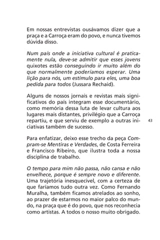 Em nossas entrevistas ousávamos dizer que a 
praça e a Carroça eram do povo, e nunca tivemos 
dúvida disso. 
Num país onde a iniciativa cultural é pratica-mente 
nula, deve-se admitir que esses jovens 
quixotes estão conseguindo ir muito além do 
que normalmente poderíamos esperar. Uma 
lição para nós, um estímulo para eles, uma boa 
pedida para todos (Jussara Rechaid). 
Alguns de nossos jornais e revistas mais signi-ficativos 
do país integram esse documentário, 
como memória dessa luta de levar cultura aos 
lugares mais distantes, privilégio que a Carroça 
repartiu, e que serviu de exemplo a outras ini-ciativas 
também de sucesso. 
Para enfatizar, deixo esse trecho da peça Com-pram- 
se Mentiras e Verdades, de Costa Ferreira 
e Francisco Ribeiro, que ilustra toda a nossa 
disciplina de trabalho. 
O tempo para mim não passa, não cansa e não 
envelhece, porque é sempre novo e diferente. 
Uma trajetória inesquecível, com a certeza de 
que faríamos tudo outra vez. Como Fernando 
Muralha, também ficamos atrelados ao sonho, 
ao prazer de estarmos no maior palco do mun-do, 
na praça que é do povo, que nos reconhecia 
como artistas. A todos o nosso muito obrigado. 
43 
 