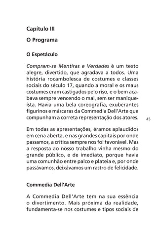 Capítulo III 
O Programa 
O Espetáculo 
Compram-se Mentiras e Verdades é um texto 
alegre, divertido, que agradava a todos. Uma 
história rocambolesca de costumes e classes 
sociais do século 17, quando a moral e os maus 
costumes eram castigados pelo riso, e o bem aca-bava 
sempre vencendo o mal, sem ser manique-ísta. 
Havia uma bela coreografia, exuberantes 
figurinos e máscaras da Commedia Dell’Arte que 
compunham a correta representação dos atores. 
Em todas as apresentações, éramos aplaudidos 
em cena aberta, e nas grandes capitais por onde 
passamos, a crítica sempre nos foi favorável. Mas 
a resposta ao nosso trabalho vinha mesmo do 
grande público, e de imediato, porque havia 
uma comunhão entre palco e plateia e, por onde 
passávamos, deixávamos um rastro de felicidade. 
Commedia Dell’Arte 
A Commedia Dell’Arte tem na sua essência 
o divertimento. Mais próxima da realidade, 
fundamenta-se nos costumes e tipos sociais de 
45 
 