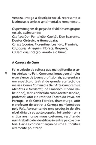 Veneza. Instiga a descrição social, representa o 
lacrimoso, o sério, o sentimental, o romanesco... 
Os personagens da peça são divididos em grupos 
sociais, assim sendo: 
Os ricos: Don Pantaleão, Capitão Don Spavento, 
Doutor Cirúrgico e Homeopata; 
Os aristocratas: Florentina, Leandro, Flamínia; 
Os pobres: Arlequim, Floreta, Briguela; 
Os sem classificação: arauto e o burro. 
A Carroça de Ouro 
Foi o veículo de cultura que mais difundiu as ar-tes 
cênicas no País. Com uma linguagem simples 
e um elenco de jovens profissionais, apresentava 
um espetáculo teatral de grande aceitação de 
massas. Com a Commedia Dell’Arte Compram-se 
Mentiras e Verdades, de Francisco Ribeiro (Ri-beirinho), 
mais conhecido como Mestre Ribeiro, 
professor, ator e diretor do Teatro do Povo, em 
Portugal, e de Costa Ferreira, dramaturgo, ator 
e professor de teatro, a Carroça mambembeou 
pelo País. Apresentando uma produção de alto 
nível, dirigida ao gosto popular, foi também uma 
crítica aos nossos maus costumes, resultando 
num trabalho de identificação entre palco e pla-teia. 
Havia a conscientização de uma autocrítica 
altamente politizada. 
46 
 