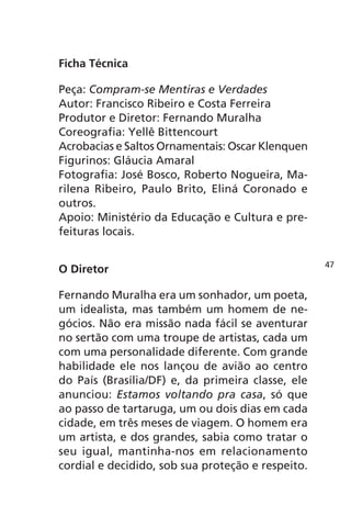 Ficha Técnica 
Peça: Compram-se Mentiras e Verdades 
Autor: Francisco Ribeiro e Costa Ferreira 
Produtor e Diretor: Fernando Muralha 
Coreografia: Yellê Bittencourt 
Acrobacias e Saltos Ornamentais: Oscar Klenquen 
Figurinos: Gláucia Amaral 
Fotografia: José Bosco, Roberto Nogueira, Ma-rilena 
Ribeiro, Paulo Brito, Eliná Coronado e 
outros. 
Apoio: Ministério da Educação e Cultura e pre-feituras 
locais. 
O Diretor 
Fernando Muralha era um sonhador, um poeta, 
um idealista, mas também um homem de ne-gócios. 
Não era missão nada fácil se aventurar 
no sertão com uma troupe de artistas, cada um 
com uma personalidade diferente. Com grande 
habilidade ele nos lançou de avião ao centro 
do País (Brasília/DF) e, da primeira classe, ele 
anunciou: Estamos voltando pra casa, só que 
ao passo de tartaruga, um ou dois dias em cada 
cidade, em três meses de viagem. O homem era 
um artista, e dos grandes, sabia como tratar o 
seu igual, mantinha-nos em relacionamento 
cordial e decidido, sob sua proteção e respeito. 
47 
 