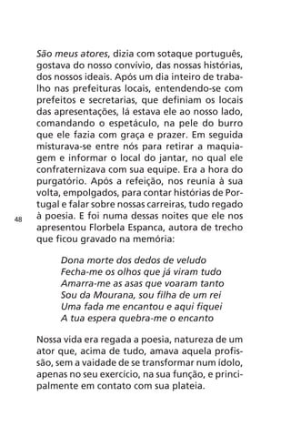 São meus atores, dizia com sotaque português, 
gostava do nosso convívio, das nossas histórias, 
dos nossos ideais. Após um dia inteiro de traba-lho 
nas prefeituras locais, entendendo-se com 
prefeitos e secretarias, que definiam os locais 
das apresentações, lá estava ele ao nosso lado, 
comandando o espetáculo, na pele do burro 
que ele fazia com graça e prazer. Em seguida 
misturava-se entre nós para retirar a maquia-gem 
e informar o local do jantar, no qual ele 
confraternizava com sua equipe. Era a hora do 
purgatório. Após a refeição, nos reunia à sua 
volta, empolgados, para contar histórias de Por-tugal 
e falar sobre nossas carreiras, tudo regado 
à poesia. E foi numa dessas noites que ele nos 
apresentou Florbela Espanca, autora de trecho 
que ficou gravado na memória: 
Dona morte dos dedos de veludo 
Fecha-me os olhos que já viram tudo 
Amarra-me as asas que voaram tanto 
Sou da Mourana, sou filha de um rei 
Uma fada me encantou e aqui fiquei 
A tua espera quebra-me o encanto 
Nossa vida era regada a poesia, natureza de um 
ator que, acima de tudo, amava aquela profis-são, 
sem a vaidade de se transformar num ídolo, 
apenas no seu exercício, na sua função, e princi-palmente 
em contato com sua plateia. 
48 
 