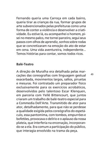 Fernando queria uma Carroça em cada bairro, 
queria tirar as crianças da rua, formar grupos de 
arte subvencionados pelas prefeituras como uma 
forma de conter a violência e desenvolver a criati-vidade. 
Eu estive lá, eu acompanhei o homem, pi-sei 
no mesmo palco, me tornei parceiro, segui seus 
passos com olhos de aprendiz, sonhos sobre rodas 
que se concretizaram na emoção do ato de estar 
em cena. Uma vida aventureira, independente... 
Temos histórias para contar, somos todos ricos. 
Balé-Teatro 
A direção de Muralha era detalhada pelas mar-cações 
das coreografias com linguagem gestual 
exacerbada, movimentos largos, saltos, piruetas 
e mesuras. Foi contratado um preparador físico 
exclusivamente para os exercícios acrobáticos, 
desenvolvidos pelo talentoso Escar Klenquen, 
em parceria com Yellê Bittencourt, que juntos 
criaram um trabalho de balé-teatro especial para 
a Commedia Dell’Arte. Transmitido de ator para 
ator, detalhadamente, para que não se perdesse 
a qualidade exigida pelos coreógrafos do espetá-culo, 
essa pantomima, com tombos, empurrões e 
bofetões, provocava o delírio e o aplauso da nossa 
plateia, que interferia na encenação, incorporan-do- 
se a ela. Era comum a participação do público, 
que interagia envolvido na trama da peça. 
49 
 