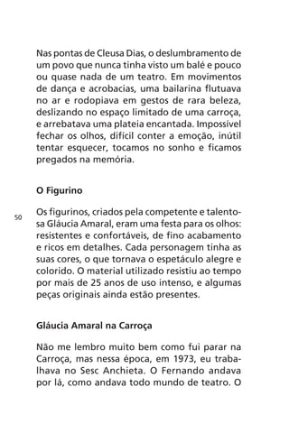 Nas pontas de Cleusa Dias, o deslumbramento de 
um povo que nunca tinha visto um balé e pouco 
ou quase nada de um teatro. Em movimentos 
de dança e acrobacias, uma bailarina flutuava 
no ar e rodopiava em gestos de rara beleza, 
deslizando no espaço limitado de uma carroça, 
e arrebatava uma plateia encantada. Impossível 
fechar os olhos, difícil conter a emoção, inútil 
tentar esquecer, tocamos no sonho e ficamos 
pregados na memória. 
O Figurino 
Os figurinos, criados pela competente e talento-sa 
Gláucia Amaral, eram uma festa para os olhos: 
resistentes e confortáveis, de fino acabamento 
e ricos em detalhes. Cada personagem tinha as 
suas cores, o que tornava o espetáculo alegre e 
colorido. O material utilizado resistiu ao tempo 
por mais de 25 anos de uso intenso, e algumas 
peças originais ainda estão presentes. 
Gláucia Amaral na Carroça 
Não me lembro muito bem como fui parar na 
Carroça, mas nessa época, em 1973, eu traba-lhava 
no Sesc Anchieta. O Fernando andava 
por lá, como andava todo mundo de teatro. O 
50 
 