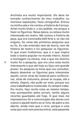 Anchieta era muito importante. Ele deve ter 
tomado conhecimento do meu trabalho: eu 
montava exposições, fazia cenografias. Entrou 
na minha sala e me contou a história da Carroça. 
Achei muito linda e, a seu pedido, me propus a 
fazer os figurinos. Nessa época, eu estava muito 
interessada em teatro. Me contou a história da 
peça, que era Commedia Dell’Arte e, se não me 
engano, foi umas das primeiras pesquisas que 
eu fiz. Eu não entendia nem de teoria, nem de 
história do teatro e fui pesquisar os figurinos. 
Vi que eram lindíssimos, que é o que inspira 
todo o teatro popular no mundo inteiro. Assisti 
à montagem na estreia, mas o que me divertiu 
muito foi a pesquisa, que era uma coisa muito 
interessante e que até hoje eu faço com grande 
prazer. Eu pesquiso os livros que vou consultar, 
depois desenhar os figurinos para interpretar 
aquilo, correr atrás do material para confeccio-nar, 
atrás de costureira, provar as roupas, até a 
estreia. Depois, não pude ver mais, porque sou 
uma trabalhadora inveterada. Eu sempre traba-lho 
muito, faço muita coisa ao mesmo tempo, 
mas acompanhei pelos jornais, tenho alguns 
recortes guardados até hoje. O que mais me 
impressionou foi a comunicação dos atores com 
o povo e aquele teatro ao ar livre, de palco a céu 
aberto, ainda mais que o circo, porque é uma 
coisa que você nem precisa entrar, está passando 
52 
 