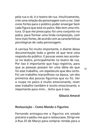 pela rua e vê, é o teatro de rua. Intuitivamente, 
criei uma relação do personagem com a cor. Usei 
cores fortes para o público poder enxergar bem 
cada figura que está no palco. Não tem uma mis-tura. 
O que me preocupou foi uma conjunto no 
palco, para formar uma linda composição, com 
tons mais fortes, de acordo com as características 
psicológicas de cada personagem. 
A carroça foi muito importante, e diante dessa 
documentação toda a gente vê que teve uma 
resposta do público. E poucas vezes isso aconte-ce 
no teatro, principalmente no teatro de rua. 
Por isso é importante que haja registros, para 
que as pessoas possam ter uma idéia do que 
foi esse trabalho, um espetáculo que deu certo. 
Foi um trabalho maravilhoso na época, um dos 
primeiros dos poucos figurinos que eu fiz. Ver 
a roupa no palco é muito emocionante, rever 
esse trabalho também é muito emocionante, e 
importante para mim... Acho que é isso. 
Gláucia Amaral 
Restauração – Como Manda o Figurino 
Fernando entregou-me o figurino em estado 
precário e pediu-me que o restaurasse. Dirigi-me 
à Rua 25 de Março para comprar rendas para a 
53 
 