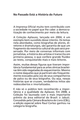No Passado Está a História do Futuro 
A Imprensa Oficial muito tem contribuído com 
a sociedade no papel que lhe cabe: a democra-tização 
de conhecimento por meio da leitura. 
A Coleção Aplauso, lançada em 2004, é um 
exemplo bem-sucedido desse intento. Os temas 
nela abordados, como biografias de atores, di-retores 
e dramaturgos, são garantia de que um 
fragmento da memória cultural do país será pre-servado. 
Por meio de conversas informais com 
jornalistas, a história dos artistas é transcrita em 
primeira pessoa, o que confere grande fluidez 
ao texto, conquistando mais e mais leitores. 
Assim, muitas dessas figuras que tiveram impor-tância 
fundamental para as artes cênicas brasilei-ras 
têm sido resgatadas do esquecimento. Mesmo 
o nome daqueles que já partiram são frequente-mente 
evocados pela voz de seus companheiros 
de palco ou de seus biógrafos. Ou seja, nessas 
histórias que se cruzam, verdadeiros mitos são 
redescobertos e imortalizados. 
E não só o público tem reconhecido a impor-tância 
e a qualidade da Aplauso. Em 2008, a 
Coleção foi laureada com o mais importante 
prêmio da área editorial do Brasil: o Jabuti. 
Concedido pela Câmara Brasileira do Livro (CBL), 
a edição especial sobre Raul Cortez ganhou na 
categoria biografia. 
 