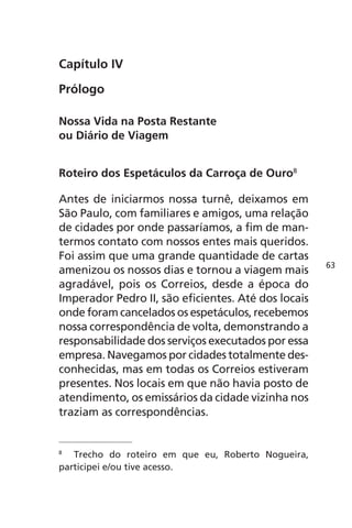 Capítulo IV 
Prólogo 
Nossa Vida na Posta Restante 
ou Diário de Viagem 
Roteiro dos Espetáculos da Carroça de Ouro8 
Antes de iniciarmos nossa turnê, deixamos em 
São Paulo, com familiares e amigos, uma relação 
de cidades por onde passaríamos, a fim de man-termos 
contato com nossos entes mais queridos. 
Foi assim que uma grande quantidade de cartas 
amenizou os nossos dias e tornou a viagem mais 
agradável, pois os Correios, desde a época do 
Imperador Pedro II, são eficientes. Até dos locais 
onde foram cancelados os espetáculos, recebemos 
nossa correspondência de volta, demonstrando a 
responsabilidade dos serviços executados por essa 
empresa. Navegamos por cidades totalmente des-conhecidas, 
mas em todas os Correios estiveram 
presentes. Nos locais em que não havia posto de 
atendimento, os emissários da cidade vizinha nos 
traziam as correspondências. 
8 Trecho do roteiro em que eu, Roberto Nogueira, 
participei e/ou tive acesso. 
63 
 