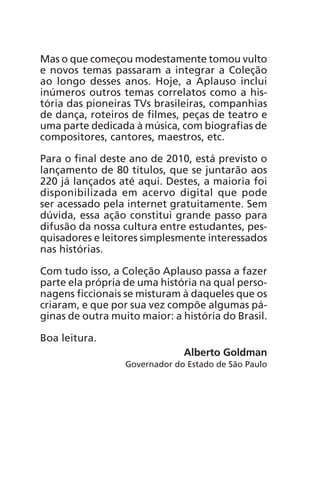 Mas o que começou modestamente tomou vulto 
e novos temas passaram a integrar a Coleção 
ao longo desses anos. Hoje, a Aplauso inclui 
inúmeros outros temas correlatos como a his-tória 
das pioneiras TVs brasileiras, companhias 
de dança, roteiros de filmes, peças de teatro e 
uma parte dedicada à música, com biografias de 
compositores, cantores, maestros, etc. 
Para o final deste ano de 2010, está previsto o 
lançamento de 80 títulos, que se juntarão aos 
220 já lançados até aqui. Destes, a maioria foi 
disponibilizada em acervo digital que pode 
ser acessado pela internet gratuitamente. Sem 
dúvida, essa ação constitui grande passo para 
difusão da nossa cultura entre estudantes, pes-quisadores 
e leitores simplesmente interessados 
nas histórias. 
Com tudo isso, a Coleção Aplauso passa a fazer 
parte ela própria de uma história na qual perso-nagens 
ficcionais se misturam à daqueles que os 
criaram, e que por sua vez compõe algumas pá-ginas 
de outra muito maior: a história do Brasil. 
Boa leitura. 
Alberto Goldman 
Governador do Estado de São Paulo 
 