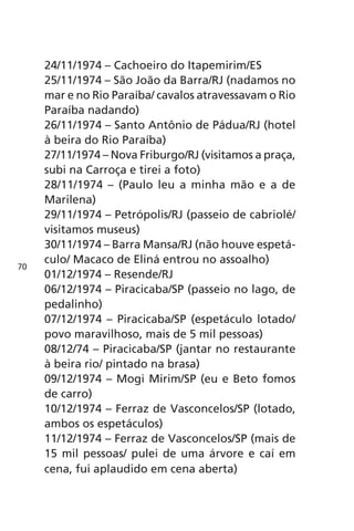 24/11/1974 – Cachoeiro do Itapemirim/ES 
25/11/1974 – São João da Barra/RJ (nadamos no 
mar e no Rio Paraíba/ cavalos atravessavam o Rio 
Paraíba nadando) 
26/11/1974 – Santo Antônio de Pádua/RJ (hotel 
à beira do Rio Paraíba) 
27/11/1974 – Nova Friburgo/RJ (visitamos a praça, 
subi na Carroça e tirei a foto) 
28/11/1974 – (Paulo leu a minha mão e a de 
Marilena) 
29/11/1974 – Petrópolis/RJ (passeio de cabriolé/ 
visitamos museus) 
30/11/1974 – Barra Mansa/RJ (não houve espetá-culo/ 
Macaco de Eliná entrou no assoalho) 
01/12/1974 – Resende/RJ 
06/12/1974 – Piracicaba/SP (passeio no lago, de 
pedalinho) 
07/12/1974 – Piracicaba/SP (espetáculo lotado/ 
povo maravilhoso, mais de 5 mil pessoas) 
08/12/74 – Piracicaba/SP (jantar no restaurante 
à beira rio/ pintado na brasa) 
09/12/1974 – Mogi Mirim/SP (eu e Beto fomos 
de carro) 
10/12/1974 – Ferraz de Vasconcelos/SP (lotado, 
ambos os espetáculos) 
11/12/1974 – Ferraz de Vasconcelos/SP (mais de 
15 mil pessoas/ pulei de uma árvore e caí em 
cena, fui aplaudido em cena aberta) 
70 
 