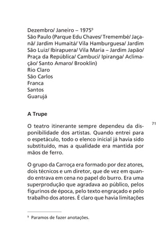 Dezembro/ Janeiro – 19759 
São Paulo (Parque Edu Chaves/ Tremembé/ Jaça-nã/ 
Jardim Humaitá/ Vila Hamburguesa/ Jardim 
São Luiz/ Ibirapuera/ Vila Maria – Jardim Japão/ 
Praça da República/ Cambuci/ Ipiranga/ Aclima-ção/ 
Santo Amaro/ Brooklin) 
Rio Claro 
São Carlos 
Franca 
Santos 
Guarujá 
A Trupe 
O teatro itinerante sempre dependeu da dis-ponibilidade 
dos artistas. Quando entrei para 
o espetáculo, todo o elenco inicial já havia sido 
substituído, mas a qualidade era mantida por 
mãos de ferro. 
O grupo da Carroça era formado por dez atores, 
dois técnicos e um diretor, que de vez em quan-do 
entrava em cena no papel do burro. Era uma 
superprodução que agradava ao público, pelos 
figurinos de época, pelo texto engraçado e pelo 
trabalho dos atores. É claro que havia limitações 
9 Paramos de fazer anotações. 
71 
 