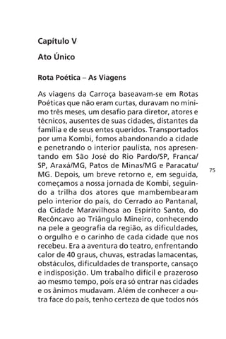 Capítulo V 
Ato Único 
Rota Poética – As Viagens 
As viagens da Carroça baseavam-se em Rotas 
Poéticas que não eram curtas, duravam no míni-mo 
três meses, um desafio para diretor, atores e 
técnicos, ausentes de suas cidades, distantes da 
família e de seus entes queridos. Transportados 
por uma Kombi, fomos abandonando a cidade 
e penetrando o interior paulista, nos apresen-tando 
em São José do Rio Pardo/SP, Franca/ 
SP, Araxá/MG, Patos de Minas/MG e Paracatu/ 
MG. Depois, um breve retorno e, em seguida, 
começamos a nossa jornada de Kombi, seguin-do 
a trilha dos atores que mambembearam 
pelo interior do país, do Cerrado ao Pantanal, 
da Cidade Maravilhosa ao Espírito Santo, do 
Recôncavo ao Triângulo Mineiro, conhecendo 
na pele a geografia da região, as dificuldades, 
o orgulho e o carinho de cada cidade que nos 
recebeu. Era a aventura do teatro, enfrentando 
calor de 40 graus, chuvas, estradas lamacentas, 
obstáculos, dificuldades de transporte, cansaço 
e indisposição. Um trabalho difícil e prazeroso 
ao mesmo tempo, pois era só entrar nas cidades 
e os ânimos mudavam. Além de conhecer a ou-tra 
face do país, tenho certeza de que todos nós 
75 
 