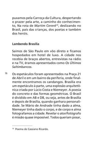 puxamos pela Carroça da Cultura, despertando 
o prazer pela arte, a caminho do conhecimen-to, 
Na rota de Martim Cererê10, deslizando no 
Brasil, país das crianças, dos poetas e também 
dos heróis. 
Lambendo Brasília 
Saímos de São Paulo em vôo direto e ficamos 
hospedados em hotel de luxo. A cidade nos 
recebia de braços abertos, entrevistas na rádio 
e na TV, éramos apresentados como Os Últimos 
Saltimbancos. 
Os espetáculos foram apresentados na Praça 21 
de Abril e em um bairro da periferia, onde final-mente 
encontramos os candangos. Brasília era 
um espetáculo à parte, uma explosão arquitetô-nica 
criada por Lúcio Costa e Niemeyer. A poesia 
do concreto e das formas geométricas. O Brasil 
é dividido em AB e DB, ou seja, antes de Brasília 
e depois de Brasília, quando ganhara personali-dade. 
Se Mário de Andrade tinha dado a alma, 
Niemeyer tinha dado o corpo, e de corpo e alma 
fotografamos a cidade. Revelar o ator/fotógrafo 
é missão quase impossível. Todos queriam posar, 
10 Poema de Cassiano Ricardo. 
76 
 