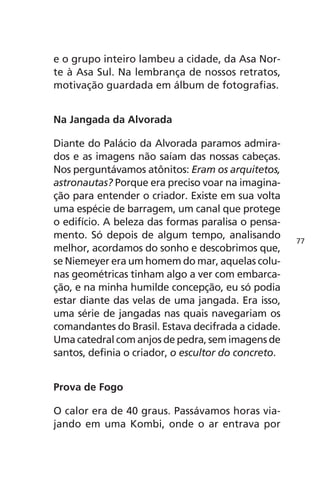 e o grupo inteiro lambeu a cidade, da Asa Nor-te 
à Asa Sul. Na lembrança de nossos retratos, 
motivação guardada em álbum de fotografias. 
Na Jangada da Alvorada 
Diante do Palácio da Alvorada paramos admira-dos 
e as imagens não saíam das nossas cabeças. 
Nos perguntávamos atônitos: Eram os arquitetos, 
astronautas? Porque era preciso voar na imagina-ção 
para entender o criador. Existe em sua volta 
uma espécie de barragem, um canal que protege 
o edifício. A beleza das formas paralisa o pensa-mento. 
Só depois de algum tempo, analisando 
melhor, acordamos do sonho e descobrimos que, 
se Niemeyer era um homem do mar, aquelas colu-nas 
geométricas tinham algo a ver com embarca-ção, 
e na minha humilde concepção, eu só podia 
estar diante das velas de uma jangada. Era isso, 
uma série de jangadas nas quais navegariam os 
comandantes do Brasil. Estava decifrada a cidade. 
Uma catedral com anjos de pedra, sem imagens de 
santos, definia o criador, o escultor do concreto. 
Prova de Fogo 
O calor era de 40 graus. Passávamos horas via-jando 
em uma Kombi, onde o ar entrava por 
77 
 