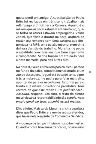 quase perdi um amigo. A substituição de Paulo 
Brito foi realizada em trânsito, o trabalho mais 
relâmpago e difícil para a Carroça. Agosto é o 
mês em que as peças estreiam em São Paulo, qua-se 
todos os atores estavam empregados. Valdir 
Zanini, que fazia o doutor na peça, acabara de 
reatar seu romance com uma cantora que des-pontava 
na MPB, uma paixão mesmo, e em cima 
da hora desistiu do trabalho. Muralha me pediu 
o substituto com ressalvas: que fosse experiente 
e competente. Minha função era treiná-lo para 
a data marcada, para dali a três dias. 
Na hora H, Paulo entrou em pânico, ficou parado 
no fundo do palco, completamente mudo. Num 
ato de desespero, joguei-o à boca de cena, e por 
trás, à meia-voz, lhe pedia para falar mais alto, 
apontando para os microfones. Retornei para o 
fundo e já estava o diretor de prontidão: Tens 
certeza de que esse rapaz é um profissional? – 
Absoluta, respondi. Em coro, o resto do elenco 
me aliviava da responsabilidade: É a estreia, nem 
ensaio geral ele teve, amanhã estará melhor. 
Dito e feito. Mais tarde Muralha enchia o peito a 
dizer que Paulo Brito era um de seus preferidos, 
que havia nele o espírito da Commedia Dell’Arte. 
A mudança de tempo influía no nosso bem-estar. 
Quando chovia ficávamos trancados, nosso único 
79 
 
