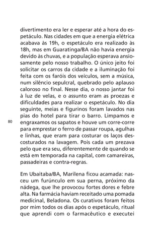 divertimento era ler e esperar até a hora do es-petáculo. 
Nas cidades em que a energia elétrica 
acabava às 19h, o espetáculo era realizado às 
18h, mas em Guaratinga/BA não havia energia 
devido às chuvas, e a população esperava ansio-samente 
pelo nosso trabalho. O único jeito foi 
solicitar os carros da cidade e a iluminação foi 
feita com os faróis dos veículos, sem a música, 
num silêncio sepulcral, quebrado pelo aplauso 
caloroso no final. Nesse dia, o nosso jantar foi 
à luz de velas, e o assunto eram as proezas e 
dificuldades para realizar o espetáculo. No dia 
seguinte, meias e figurinos foram lavados nas 
pias do hotel para tirar o barro. Limpamos e 
engraxamos os sapatos e houve um corre-corre 
para emprestar o ferro de passar roupa, agulhas 
e linhas, que eram para costurar os laços des-costurados 
na lavagem. Pois cada um prezava 
pelo que era seu, diferentemente de quando se 
está em temporada na capital, com camareiras, 
passadeiras e contra-regras. 
Em Ubaitaba/BA, Marilena ficou acamada: nas-ceu 
um furúnculo em sua perna, próximo da 
nádega, que lhe provocou fortes dores e febre 
alta. Na farmácia haviam receitado uma pomada 
medicinal, Beladona. Os curativos foram feitos 
por mim todos os dias após o espetáculo, ritual 
que aprendi com o farmacêutico e executei 
80 
 