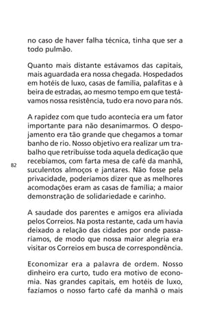 no caso de haver falha técnica, tinha que ser a 
todo pulmão. 
Quanto mais distante estávamos das capitais, 
mais aguardada era nossa chegada. Hospedados 
em hotéis de luxo, casas de família, palafitas e à 
beira de estradas, ao mesmo tempo em que testá-vamos 
nossa resistência, tudo era novo para nós. 
A rapidez com que tudo acontecia era um fator 
importante para não desanimarmos. O despo-jamento 
era tão grande que chegamos a tomar 
banho de rio. Nosso objetivo era realizar um tra-balho 
que retribuísse toda aquela dedicação que 
recebíamos, com farta mesa de café da manhã, 
suculentos almoços e jantares. Não fosse pela 
privacidade, poderíamos dizer que as melhores 
acomodações eram as casas de família; a maior 
demonstração de solidariedade e carinho. 
A saudade dos parentes e amigos era aliviada 
pelos Correios. Na posta restante, cada um havia 
deixado a relação das cidades por onde passa-ríamos, 
de modo que nossa maior alegria era 
visitar os Correios em busca de correspondência. 
Economizar era a palavra de ordem. Nosso 
dinheiro era curto, tudo era motivo de econo-mia. 
Nas grandes capitais, em hotéis de luxo, 
fazíamos o nosso farto café da manhã o mais 
82 
 