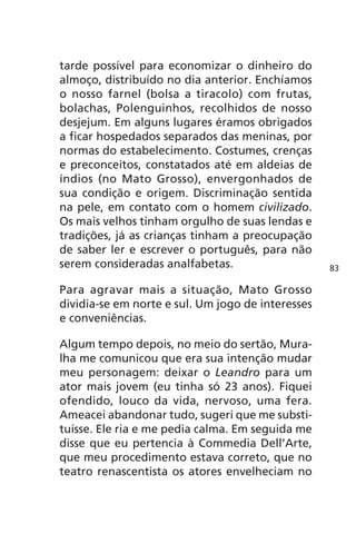 tarde possível para economizar o dinheiro do 
almoço, distribuído no dia anterior. Enchíamos 
o nosso farnel (bolsa a tiracolo) com frutas, 
bolachas, Polenguinhos, recolhidos de nosso 
desjejum. Em alguns lugares éramos obrigados 
a ficar hospedados separados das meninas, por 
normas do estabelecimento. Costumes, crenças 
e preconceitos, constatados até em aldeias de 
índios (no Mato Grosso), envergonhados de 
sua condição e origem. Discriminação sentida 
na pele, em contato com o homem civilizado. 
Os mais velhos tinham orgulho de suas lendas e 
tradições, já as crianças tinham a preocupação 
de saber ler e escrever o português, para não 
serem consideradas analfabetas. 
Para agravar mais a situação, Mato Grosso 
dividia-se em norte e sul. Um jogo de interesses 
e conveniências. 
Algum tempo depois, no meio do sertão, Mura-lha 
me comunicou que era sua intenção mudar 
meu personagem: deixar o Leandro para um 
ator mais jovem (eu tinha só 23 anos). Fiquei 
ofendido, louco da vida, nervoso, uma fera. 
Ameacei abandonar tudo, sugeri que me substi-tuísse. 
Ele ria e me pedia calma. Em seguida me 
disse que eu pertencia à Commedia Dell’Arte, 
que meu procedimento estava correto, que no 
teatro renascentista os atores envelheciam no 
83 
 