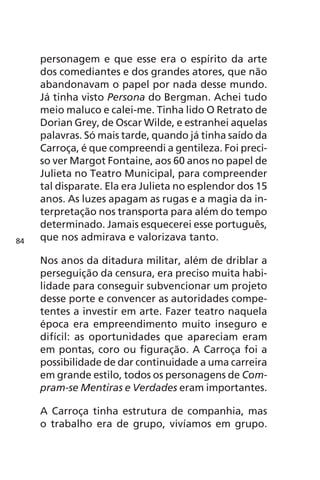 personagem e que esse era o espírito da arte 
dos comediantes e dos grandes atores, que não 
abandonavam o papel por nada desse mundo. 
Já tinha visto Persona do Bergman. Achei tudo 
meio maluco e calei-me. Tinha lido O Retrato de 
Dorian Grey, de Oscar Wilde, e estranhei aquelas 
palavras. Só mais tarde, quando já tinha saído da 
Carroça, é que compreendi a gentileza. Foi preci-so 
ver Margot Fontaine, aos 60 anos no papel de 
Julieta no Teatro Municipal, para compreender 
tal disparate. Ela era Julieta no esplendor dos 15 
anos. As luzes apagam as rugas e a magia da in-terpretação 
nos transporta para além do tempo 
determinado. Jamais esquecerei esse português, 
que nos admirava e valorizava tanto. 
Nos anos da ditadura militar, além de driblar a 
perseguição da censura, era preciso muita habi-lidade 
para conseguir subvencionar um projeto 
desse porte e convencer as autoridades compe-tentes 
a investir em arte. Fazer teatro naquela 
época era empreendimento muito inseguro e 
difícil: as oportunidades que apareciam eram 
em pontas, coro ou figuração. A Carroça foi a 
possibilidade de dar continuidade a uma carreira 
em grande estilo, todos os personagens de Com-pram- 
se Mentiras e Verdades eram importantes. 
A Carroça tinha estrutura de companhia, mas 
o trabalho era de grupo, vivíamos em grupo. 
84 
 