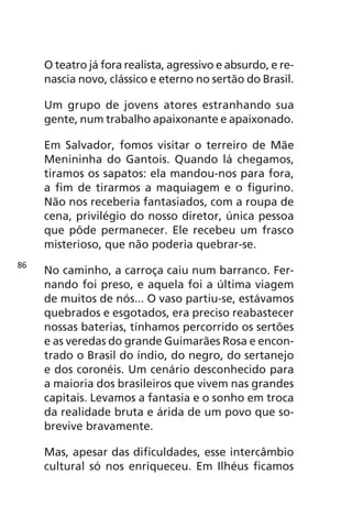 O teatro já fora realista, agressivo e absurdo, e re-nascia 
novo, clássico e eterno no sertão do Brasil. 
Um grupo de jovens atores estranhando sua 
gente, num trabalho apaixonante e apaixonado. 
Em Salvador, fomos visitar o terreiro de Mãe 
Menininha do Gantois. Quando lá chegamos, 
tiramos os sapatos: ela mandou-nos para fora, 
a fim de tirarmos a maquiagem e o figurino. 
Não nos receberia fantasiados, com a roupa de 
cena, privilégio do nosso diretor, única pessoa 
que pôde permanecer. Ele recebeu um frasco 
misterioso, que não poderia quebrar-se. 
No caminho, a carroça caiu num barranco. Fer-nando 
foi preso, e aquela foi a última viagem 
de muitos de nós... O vaso partiu-se, estávamos 
quebrados e esgotados, era preciso reabastecer 
nossas baterias, tínhamos percorrido os sertões 
e as veredas do grande Guimarães Rosa e encon-trado 
o Brasil do índio, do negro, do sertanejo 
e dos coronéis. Um cenário desconhecido para 
a maioria dos brasileiros que vivem nas grandes 
capitais. Levamos a fantasia e o sonho em troca 
da realidade bruta e árida de um povo que so-brevive 
bravamente. 
Mas, apesar das dificuldades, esse intercâmbio 
cultural só nos enriqueceu. Em Ilhéus ficamos 
86 
 