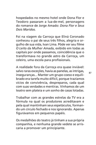 hospedados no mesmo hotel onde Dona Flor e 
Teodoro passaram a lua-de-mel, personagens 
do romance de Jorge Amado: Dona Flor e Seus 
Dois Maridos. 
Foi na viagem da Carroça que Eliná Coronado 
conheceu o pai de seus três filhos, alegria e or-gulho 
de sua vida, Ivan Lima. Pôde ver seu filme 
O Leito da Mulher Amada, exibido em todas as 
capitais por onde passamos, coincidência que o 
transformava no grande astro da Carroça, um 
celeiro, uma escola para profissionais. 
A realidade fora da Carroça era quase inviável: 
salvo raras exceções, havia as panelas, as intrigas, 
inseguranças... Manter um grupo coeso e equili-brado 
era tarefa muito difícil, porque trazíamos 
vícios de convivência, despreparos, cada qual 
com suas verdades e mentiras. Vínhamos de um 
teatro sem plateia e um sonho de casas lotadas. 
Trabalhar com as grandes estrelas da TV era a 
fórmula na qual os produtores acreditavam e 
pela qual mantinham seus espetáculos, forman-do 
um círculo fechado e nos ignorando. Apenas 
figurávamos em pequenos papéis. 
Os medalhões do teatro já tinham a sua própria 
companhia, e nenhuma grande vedete se arris-caria 
a promover um principiante. 
87 
 