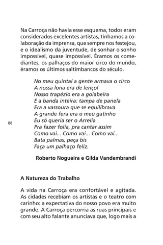 Na Carroça não havia esse esquema, todos eram 
considerados excelentes artistas, tínhamos a co-laboração 
da imprensa, que sempre nos festejou, 
e o idealismo da juventude, de sonhar o sonho 
impossível, quase impossível. Éramos os come-diantes, 
os palhaços do maior circo do mundo, 
éramos os últimos saltimbancos do século. 
No meu quintal a gente armava o circo 
A nossa lona era de lençol 
Nosso trapézio era a goiabeira 
E a banda inteira: tampa de panela 
Era a vassoura que se equilibrava 
A grande fera era o meu gatinho 
Eu só queria ser o Arrelia 
Pra fazer folia, pra cantar assim 
Como vai... Como vai... Como vai... 
Bata palmas, peça bis 
Faça um palhaço feliz. 
Roberto Nogueira e Gilda Vandembrandi 
A Natureza do Trabalho 
A vida na Carroça era confortável e agitada. 
As cidades recebiam os artistas e o teatro com 
carinho: a expectativa do nosso povo era muito 
grande. A Carroça percorria as ruas principais e 
com seu alto falante anunciava que, logo mais a 
88 
 