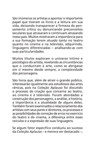 São inúmeros os artistas a apontar o importante 
papel que tiveram os livros e a leitura em sua 
vida, deixando transparecer a firmeza do pen-samento 
crítico ou denunciando preconceitos 
seculares que atrasaram e continuam atrasando 
nosso país. Muitos mostraram a importância para 
a sua formação terem atua do tanto no teatro 
quanto no cinema e na televisão, adquirindo, 
linguagens diferenciadas – analisando-as com 
suas particularidades. 
Muitos títulos exploram o universo íntimo e 
psicológico do artista, revelando as circunstâncias 
que o conduziram à arte, como se abrigasse 
em si mesmo desde sempre, a complexidade 
dos personagens. 
São livros que, além de atrair o grande público, 
inte ressarão igualmente aos estudiosos das artes 
cênicas, pois na Coleção Aplauso foi discutido 
o processo de criação que concerne ao teatro, 
ao cinema e à televisão. Foram abordadas a 
construção dos personagens, a análise, a história, 
a importância e a atua lidade de alguns deles. 
Também foram exami nados o relacionamento dos 
artistas com seus pares e diretores, os processos e 
as possibilidades de correção de erros no exercício 
do teatro e do cinema, a diferença entre esses 
veículos e a expressão de suas linguagens. 
Se algum fator específico conduziu ao sucesso 
da Coleção Aplauso – e merece ser destacado –, 
 