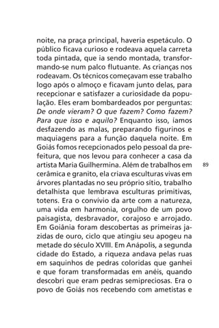 noite, na praça principal, haveria espetáculo. O 
público ficava curioso e rodeava aquela carreta 
toda pintada, que ia sendo montada, transfor-mando- 
se num palco flutuante. As crianças nos 
rodeavam. Os técnicos começavam esse trabalho 
logo após o almoço e ficavam junto delas, para 
recepcionar e satisfazer a curiosidade da popu-lação. 
Eles eram bombardeados por perguntas: 
De onde vieram? O que fazem? Como fazem? 
Para que isso e aquilo? Enquanto isso, íamos 
desfazendo as malas, preparando figurinos e 
maquiagens para a função daquela noite. Em 
Goiás fomos recepcionados pelo pessoal da pre-feitura, 
que nos levou para conhecer a casa da 
artista Maria Guilhermina. Além de trabalhos em 
cerâmica e granito, ela criava esculturas vivas em 
árvores plantadas no seu próprio sítio, trabalho 
detalhista que lembrava esculturas primitivas, 
totens. Era o convívio da arte com a natureza, 
uma vida em harmonia, orgulho de um povo 
paisagista, desbravador, corajoso e arrojado. 
Em Goiânia foram descobertas as primeiras ja-zidas 
de ouro, ciclo que atingiu seu apogeu na 
metade do século XVIII. Em Anápolis, a segunda 
cidade do Estado, a riqueza andava pelas ruas 
em saquinhos de pedras coloridas que ganhei 
e que foram transformadas em anéis, quando 
descobri que eram pedras semipreciosas. Era o 
povo de Goiás nos recebendo com ametistas e 
89 
 