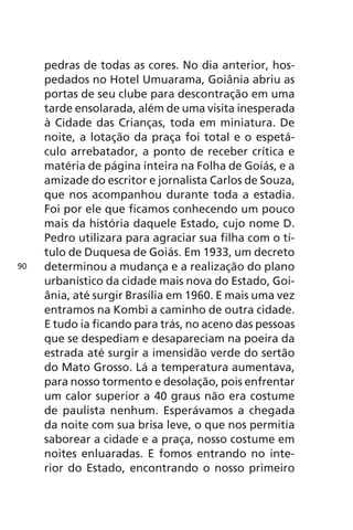 pedras de todas as cores. No dia anterior, hos-pedados 
no Hotel Umuarama, Goiânia abriu as 
portas de seu clube para descontração em uma 
tarde ensolarada, além de uma visita inesperada 
à Cidade das Crianças, toda em miniatura. De 
noite, a lotação da praça foi total e o espetá-culo 
arrebatador, a ponto de receber crítica e 
matéria de página inteira na Folha de Goiás, e a 
amizade do escritor e jornalista Carlos de Souza, 
que nos acompanhou durante toda a estadia. 
Foi por ele que ficamos conhecendo um pouco 
mais da história daquele Estado, cujo nome D. 
Pedro utilizara para agraciar sua filha com o tí-tulo 
de Duquesa de Goiás. Em 1933, um decreto 
determinou a mudança e a realização do plano 
urbanístico da cidade mais nova do Estado, Goi-ânia, 
até surgir Brasília em 1960. E mais uma vez 
entramos na Kombi a caminho de outra cidade. 
E tudo ia ficando para trás, no aceno das pessoas 
que se despediam e desapareciam na poeira da 
estrada até surgir a imensidão verde do sertão 
do Mato Grosso. Lá a temperatura aumentava, 
para nosso tormento e desolação, pois enfrentar 
um calor superior a 40 graus não era costume 
de paulista nenhum. Esperávamos a chegada 
da noite com sua brisa leve, o que nos permitia 
saborear a cidade e a praça, nosso costume em 
noites enluaradas. E fomos entrando no inte-rior 
do Estado, encontrando o nosso primeiro 
90 
 
