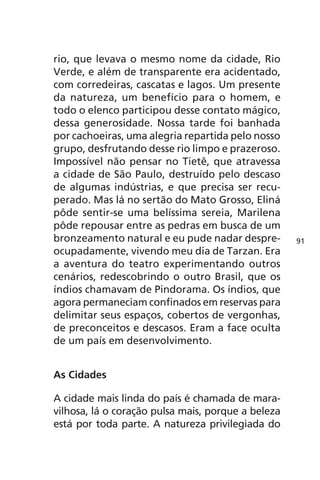 rio, que levava o mesmo nome da cidade, Rio 
Verde, e além de transparente era acidentado, 
com corredeiras, cascatas e lagos. Um presente 
da natureza, um benefício para o homem, e 
todo o elenco participou desse contato mágico, 
dessa generosidade. Nossa tarde foi banhada 
por cachoeiras, uma alegria repartida pelo nosso 
grupo, desfrutando desse rio limpo e prazeroso. 
Impossível não pensar no Tietê, que atravessa 
a cidade de São Paulo, destruído pelo descaso 
de algumas indústrias, e que precisa ser recu-perado. 
Mas lá no sertão do Mato Grosso, Eliná 
pôde sentir-se uma belíssima sereia, Marilena 
pôde repousar entre as pedras em busca de um 
bronzeamento natural e eu pude nadar despre-ocupadamente, 
vivendo meu dia de Tarzan. Era 
a aventura do teatro experimentando outros 
cenários, redescobrindo o outro Brasil, que os 
índios chamavam de Pindorama. Os índios, que 
agora permaneciam confinados em reservas para 
delimitar seus espaços, cobertos de vergonhas, 
de preconceitos e descasos. Eram a face oculta 
de um país em desenvolvimento. 
As Cidades 
A cidade mais linda do país é chamada de mara-vilhosa, 
lá o coração pulsa mais, porque a beleza 
está por toda parte. A natureza privilegiada do 
91 
 