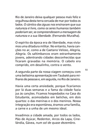 Rio de Janeiro deixa qualquer pessoa mais feliz e 
orgulhosa desta terra cercada de mar por todos os 
lados. O cântico das águas nos ensinaram que sua 
natureza é livre, como os seres humanos também 
poderiam ser, se compreendessem a mensagem da 
natureza e a sua liberdade. (Fernando Muralha). 
O espírito da época era de liberdade, mas vivía-mos 
uma ditadura militar. No entanto, havia can-ções 
no ar, como a de Caetano Veloso, Alegria, 
Alegria. Os saltimbancos eram estranhamente 
jovens, adentrando cidades desconhecidas que 
ficaram gravadas na memória. O cabelo era 
comprido, em desalinho, contra o vento. 
A segunda parte da nossa viagem começou com 
uma belíssima apresentação em Taubaté para mi-lhares 
de pessoas e, em seguida, no Rio de Janeiro. 
Havia uma certa ansiedade, porque ficaríamos 
por lá duas semanas e a fama da cidade fazia 
jus às canções. Ficamos hospedados na Casa do 
Estudante, acomodados em beliches, em dois 
quartos: o das meninas e o dos meninos. Nossa 
integração era espontânea, éramos uma família, 
a carne e a unha de um mesmo ideal. 
Invadimos a cidade amada, por todos os lados, 
Pão de Açúcar, Redentor, Arcos da Lapa, Cine-lândia, 
Gávea, num sol de quase dezembro. 
93 
 