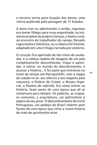 o terceiro servia para locação dos atores, uma 
rotina quebrada pela paisagem de 17 Estados. 
À beira mar ou adentrando o sertão, regressar 
era tomar fôlego para nova empreitada: os inú-meros 
projetos da própria Carroça, o teatro rural, 
ao encontro do trabalhador do campo, Reisado 
regionalista e folclórico, ou o clássico Gil Vicente, 
adaptado em uma trilogia narrada por violeiros. 
O coração fica apertado de tão cheio de sauda-des, 
e a cabeça repleta de imagens de um país 
completamente desconhecido. Viajar é apren-der, 
é entrar no mundo do descobrimento, é 
escavar a história... E foi assim que entramos no 
túnel do tempo em Petrópolis/RJ, com a magia 
da cidade no ar: seu silêncio e seu respeito pela 
natureza, o Palácio de Cristal, o Museu Impe-rial, 
o Passeio de cabriolé. Era como entrar na 
história, fazer parte de uma época que ali se 
conservara para sempre. Os palácios, as roupas, 
os costumes, a arquitetura, um patrimônio à 
espera de seu povo. O deslumbramento da Corte 
Portuguesa, um pedaço do Brasil coberto pelo 
fausto de uma época que refaz a nossa história 
de mais de quinhentos anos. 
97 
 